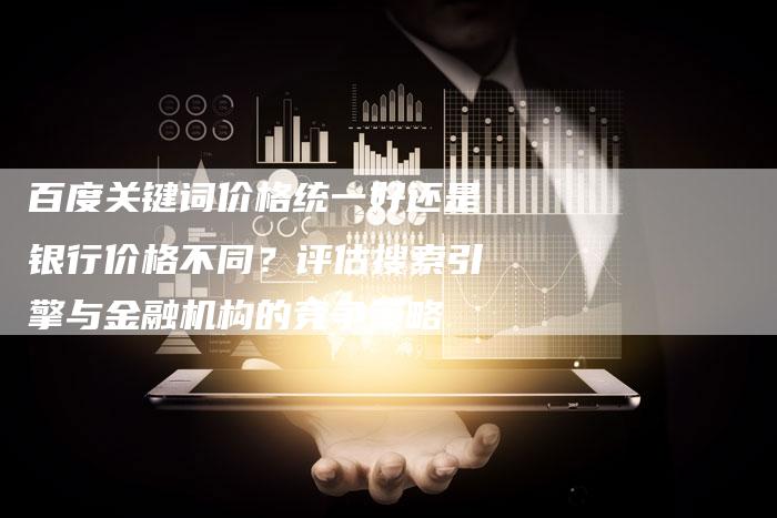 百度关键词价格统一好还是银行价格不同？评估搜索引擎与金融机构的竞争策略