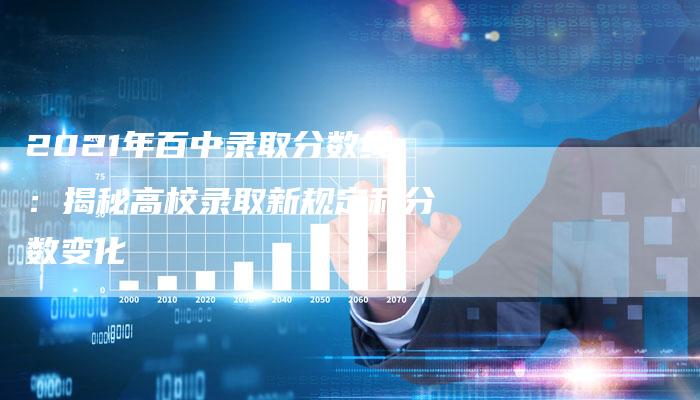 2021年百中录取分数线：揭秘高校录取新规定和分数变化