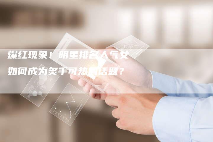 爆红现象！明星排名人气女如何成为炙手可热的话题？