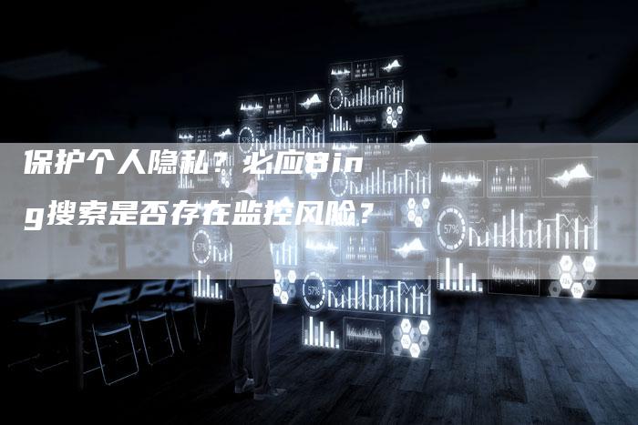 保护个人隐私？必应Bing搜索是否存在监控风险？