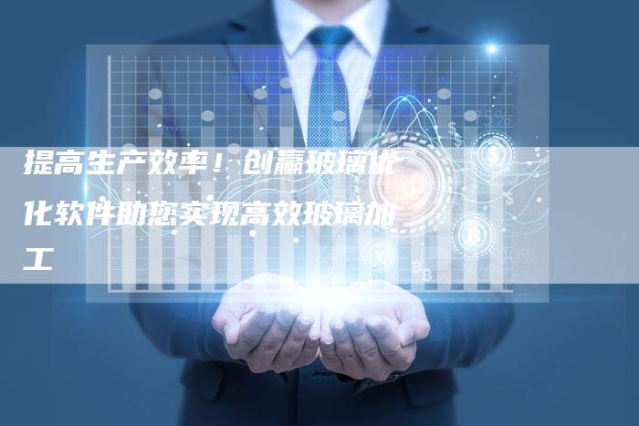 提高生产效率！创赢玻璃优化软件助您实现高效玻璃加工