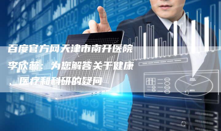百度官方网天津市南开医院李欣蕊：为您解答关于健康、医疗和科研的疑问