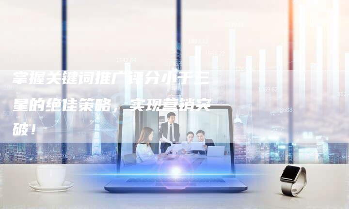 掌握关键词推广评分小于三星的绝佳策略，实现营销突破！