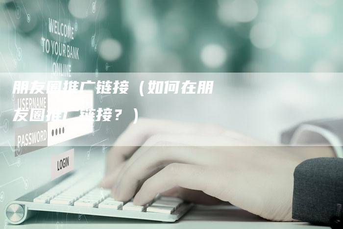 朋友圈推广链接（如何在朋友圈推广链接？）