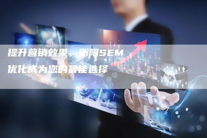 提升营销效果，衡阳SEM优化成为您的最佳选择