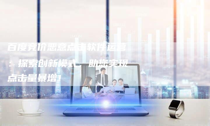 百度竞价恶意点击软件运营：探索创新模式，助您实现点击量暴增！
