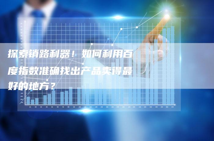 探索销路利器！如何利用百度指数准确找出产品卖得最好的地方？