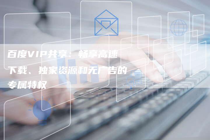 百度VIP共享：畅享高速下载、独家资源和无广告的专属特权