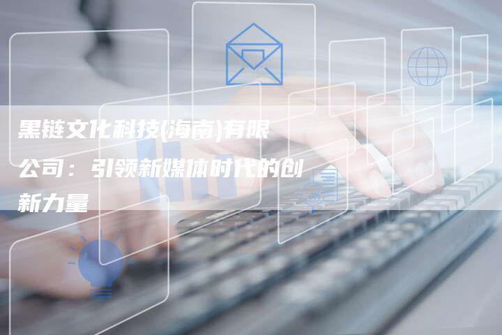 黑链文化科技(海南)有限公司：引领新媒体时代的创新力量