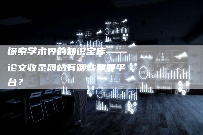 探索学术界的知识宝库——论文收录网站有哪些重要平台？