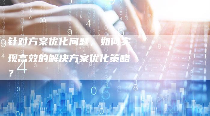 针对方案优化问题，如何实现高效的解决方案优化策略？