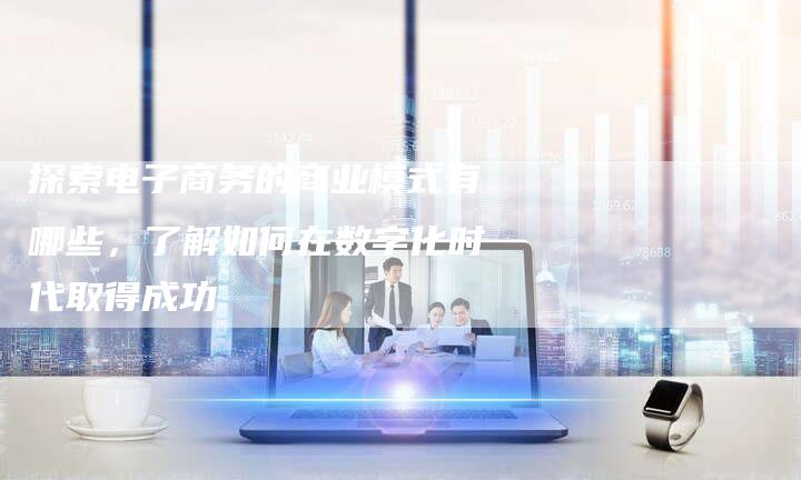 探索电子商务的商业模式有哪些，了解如何在数字化时代取得成功