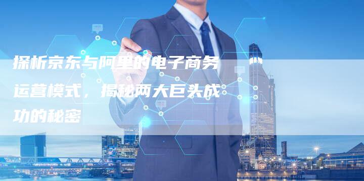 探析京东与阿里的电子商务运营模式，揭秘两大巨头成功的秘密