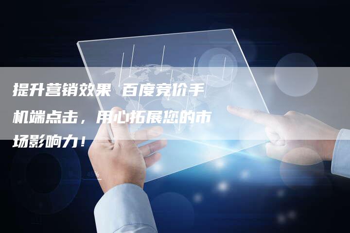 提升营销效果 百度竞价手机端点击，用心拓展您的市场影响力！