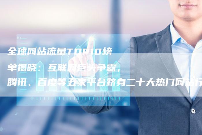 全球网站流量TOP10榜单揭晓：互联网巨头争霸，腾讯、百度等五家平台跻身二十大热门网站行列