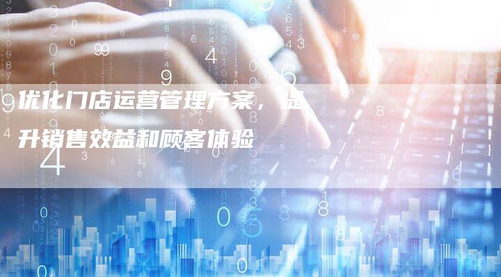 优化门店运营管理方案，提升销售效益和顾客体验