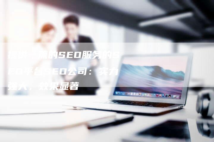 提供一流的SEO服务的SEO平台SEO公司：实力强大，效果显著