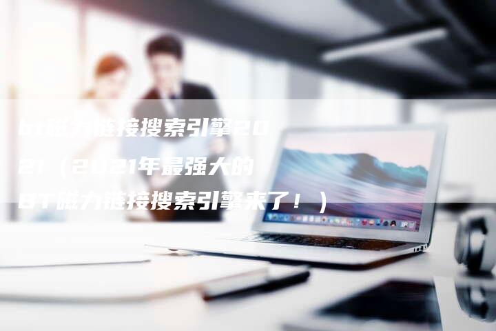 bt磁力链接搜索引擎2021（2021年最强大的BT磁力链接搜索引擎来了！）