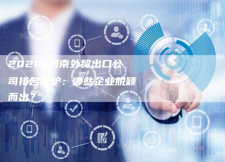 2021年河南外贸出口公司排名出炉：哪些企业脱颖而出？