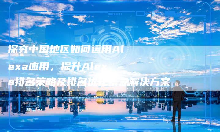 探究中国地区如何运用Alexa应用，提升Alexa排名策略及排名优化紧急解决方案