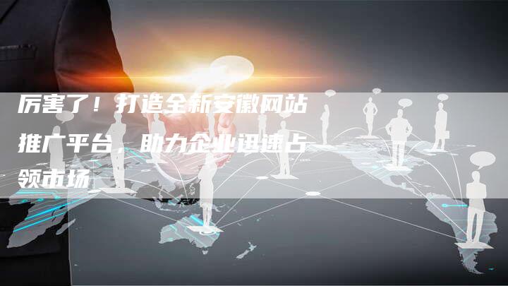 厉害了！打造全新安徽网站推广平台，助力企业迅速占领市场