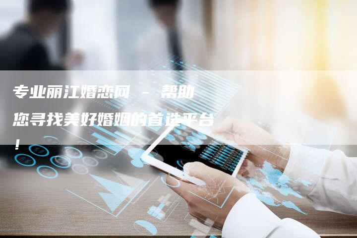 专业丽江婚恋网 - 帮助您寻找美好婚姻的首选平台！