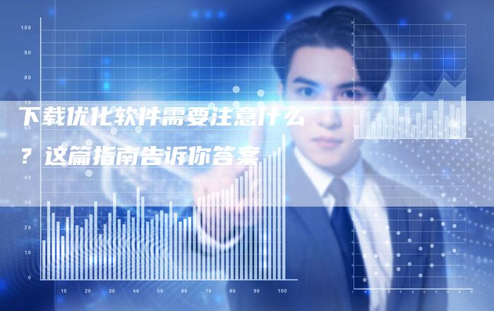下载优化软件需要注意什么？这篇指南告诉你答案