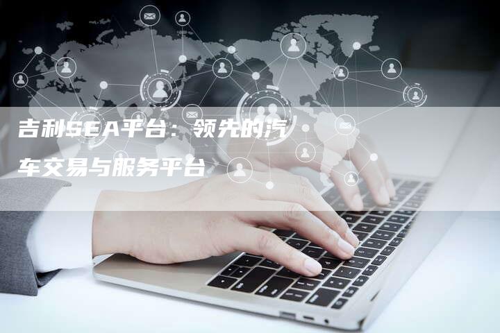 吉利SEA平台：领先的汽车交易与服务平台