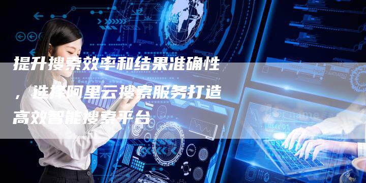 提升搜索效率和结果准确性，选择阿里云搜索服务打造高效智能搜索平台