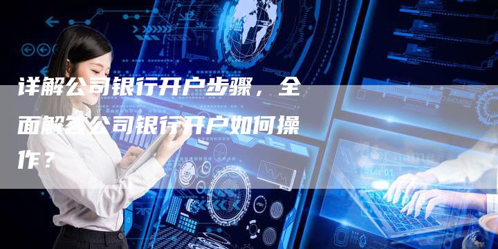 详解公司银行开户步骤，全面解答公司银行开户如何操作？