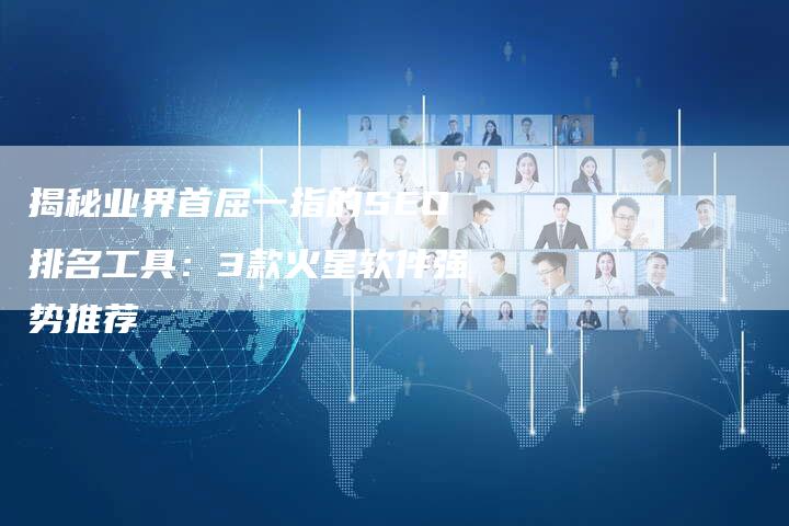 揭秘业界首屈一指的SEO排名工具：3款火星软件强势推荐