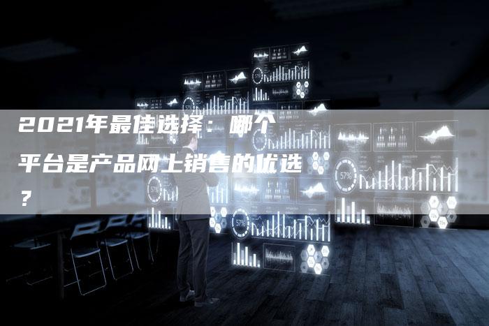2021年最佳选择：哪个平台是产品网上销售的优选？