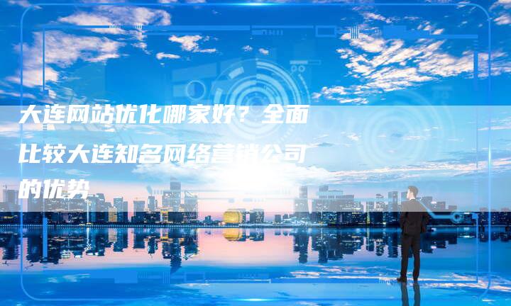 大连网站优化哪家好？全面比较大连知名网络营销公司的优势