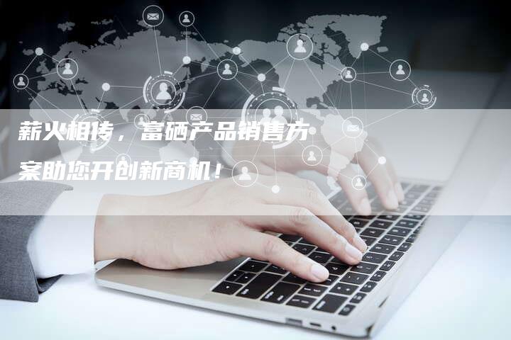 薪火相传，富硒产品销售方案助您开创新商机！