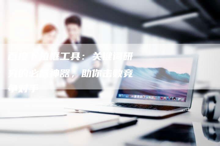 百度下拉框工具：关键词研究的必备神器，助你击败竞争对手