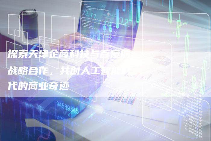 探索天津企商科技与百度的战略合作，共创人工智能时代的商业奇迹