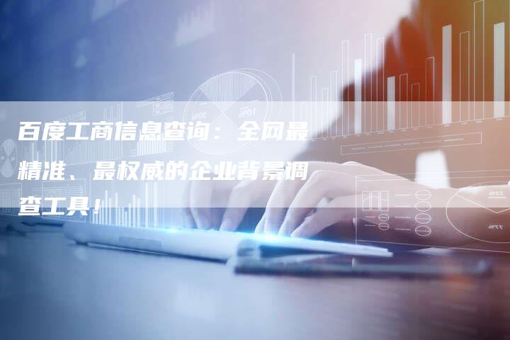 百度工商信息查询：全网最精准、最权威的企业背景调查工具！