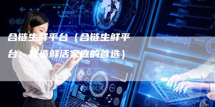 合链生鲜平台（合链生鲜平台：打造鲜活家庭的首选）
