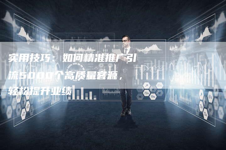 实用技巧：如何精准推广引流5000个高质量客源，轻松提升业绩