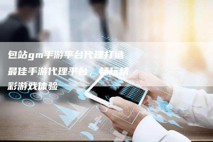 包站gm手游平台代理打造最佳手游代理平台，畅玩精彩游戏体验