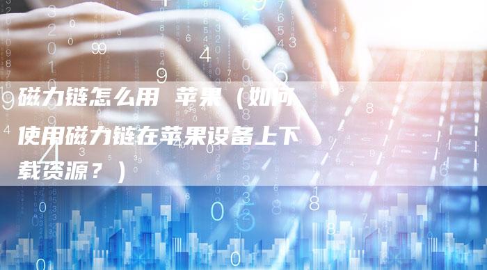 磁力链怎么用 苹果（如何使用磁力链在苹果设备上下载资源？）