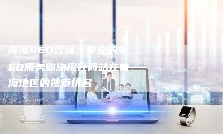 青海SEO咨询：专业的SEO服务助您提升网站在青海地区的搜索排名