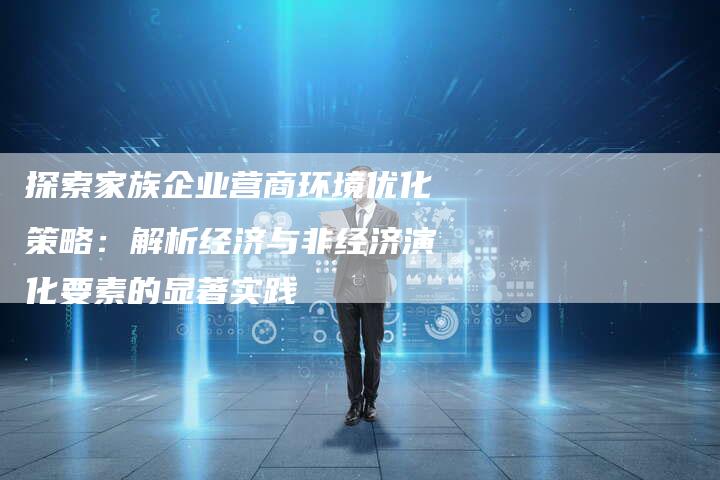 探索家族企业营商环境优化策略：解析经济与非经济演化要素的显著实践