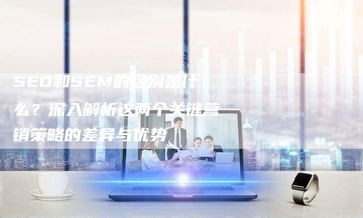 SEO和SEM的区别是什么？深入解析这两个关键营销策略的差异与优势