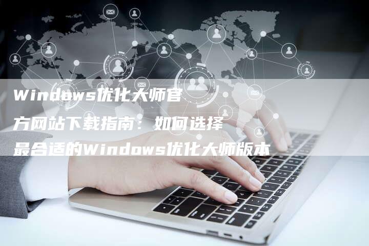 Windows优化大师官方网站下载指南：如何选择最合适的Windows优化大师版本