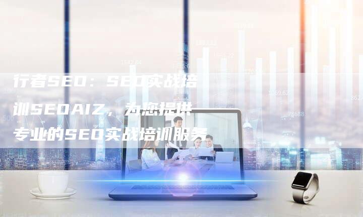 行者SEO：SEO实战培训SEOAIZ，为您提供专业的SEO实战培训服务