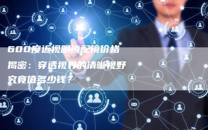 600度近视眼镜配镜价格揭密：穿透视界的清晰视野究竟值多少钱？