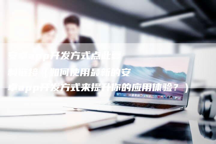 安卓app开发方式点此复制链接（如何使用最新的安卓app开发方式来提升你的应用体验？）