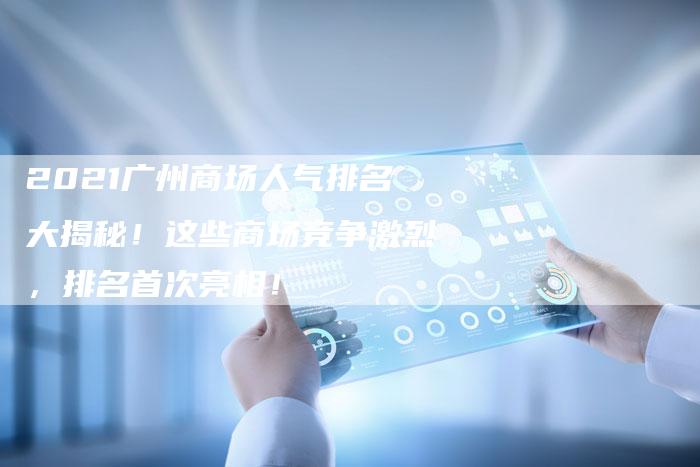 2021广州商场人气排名大揭秘！这些商场竞争激烈，排名首次亮相！