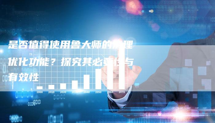 是否值得使用鲁大师的清理优化功能？探究其必要性与有效性